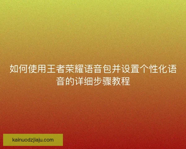 如何使用王者荣耀语音包并设置个性化语音的详细步骤教程