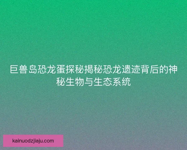 巨兽岛恐龙蛋探秘揭秘恐龙遗迹背后的神秘生物与生态系统