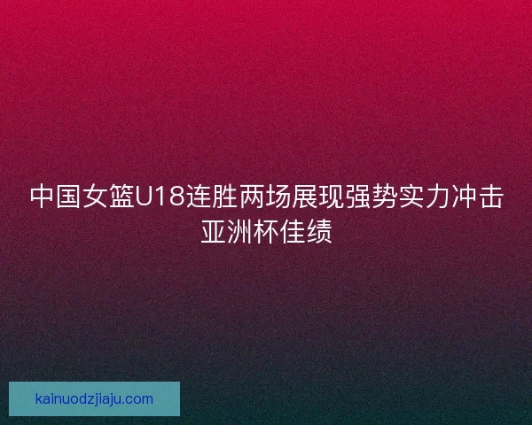 中国女篮U18连胜两场展现强势实力冲击亚洲杯佳绩