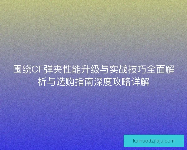 围绕CF弹夹性能升级与实战技巧全面解析与选购指南深度攻略详解