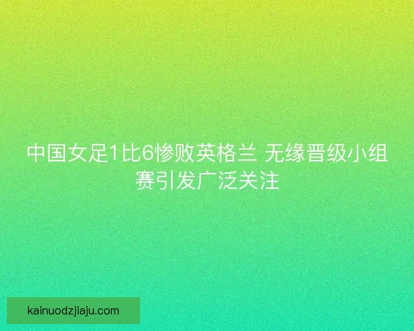 中国女足1比6惨败英格兰 无缘晋级小组赛引发广泛关注