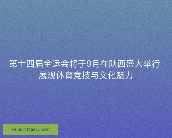 第十四届全运会将于9月在陕西盛大举行 展现体育竞技与文化魅力