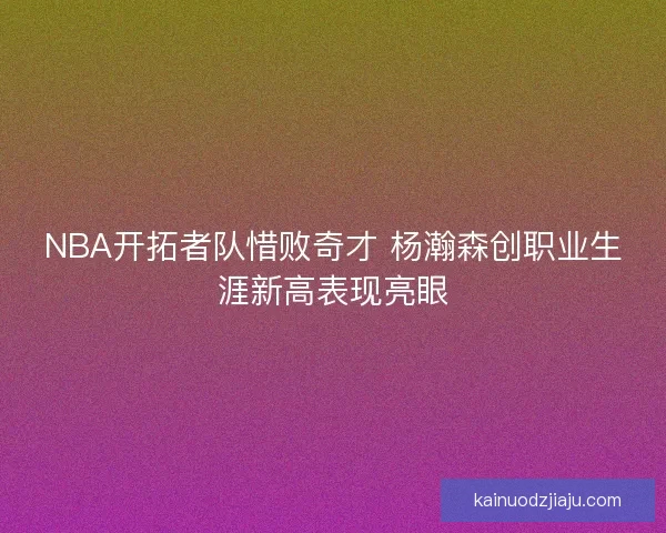 NBA开拓者队惜败奇才 杨瀚森创职业生涯新高表现亮眼