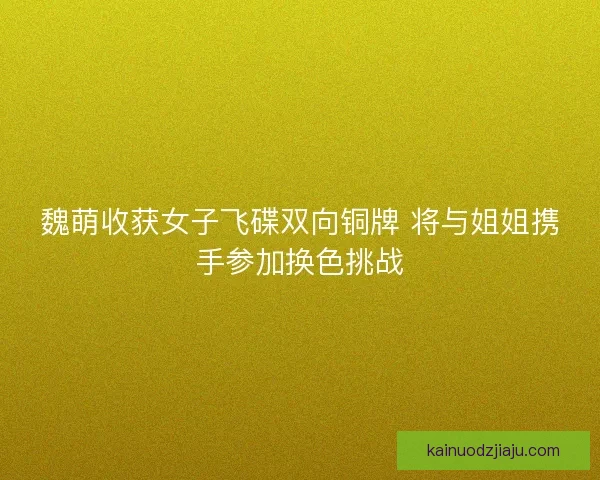 魏萌收获女子飞碟双向铜牌 将与姐姐携手参加换色挑战