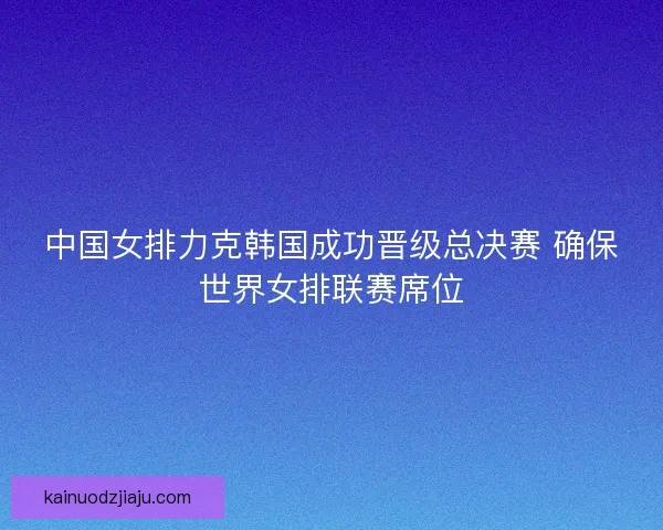 中国女排力克韩国成功晋级总决赛 确保世界女排联赛席位