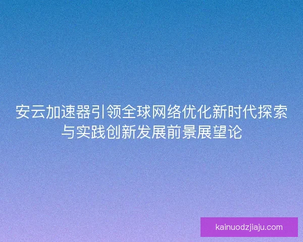 安云加速器引领全球网络优化新时代探索与实践创新发展前景展望论