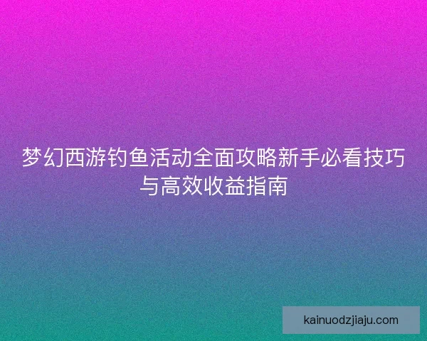 梦幻西游钓鱼活动全面攻略新手必看技巧与高效收益指南