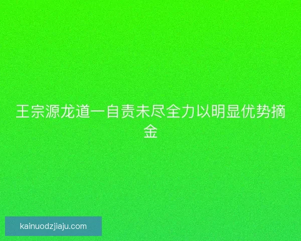 王宗源龙道一自责未尽全力以明显优势摘金