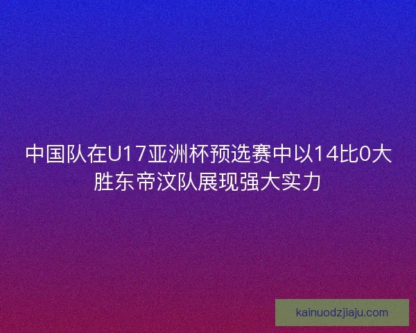 中国队在U17亚洲杯预选赛中以14比0大胜东帝汶队展现强大实力
