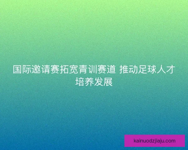国际邀请赛拓宽青训赛道 推动足球人才培养发展