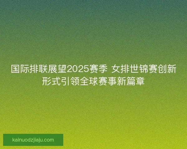 国际排联展望2025赛季 女排世锦赛创新形式引领全球赛事新篇章