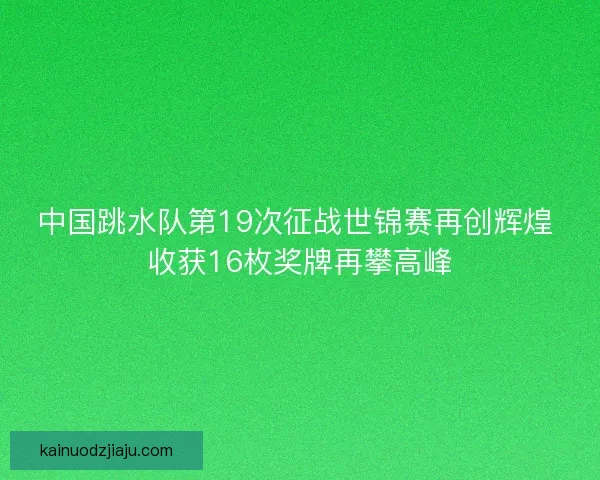 中国跳水队第19次征战世锦赛再创辉煌 收获16枚奖牌再攀高峰