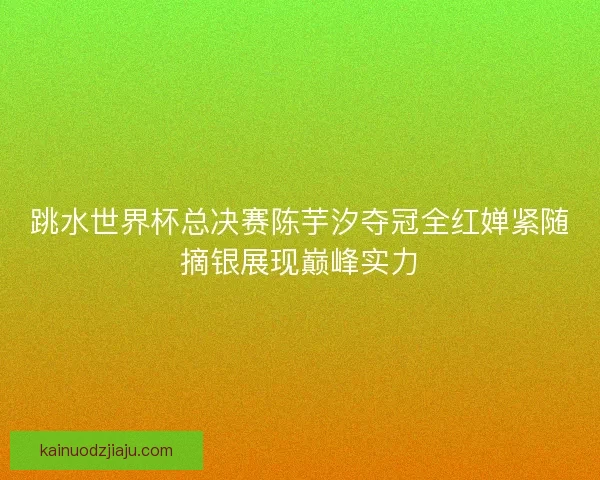 跳水世界杯总决赛陈芋汐夺冠全红婵紧随摘银展现巅峰实力