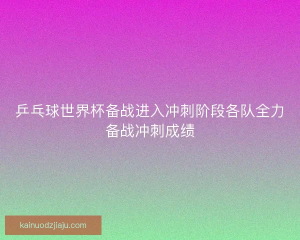 乒乓球世界杯备战进入冲刺阶段各队全力备战冲刺成绩