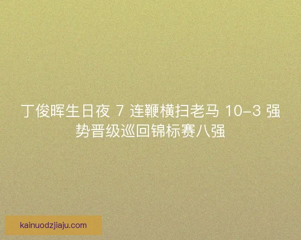 丁俊晖生日夜 7 连鞭横扫老马 10-3 强势晋级巡回锦标赛八强