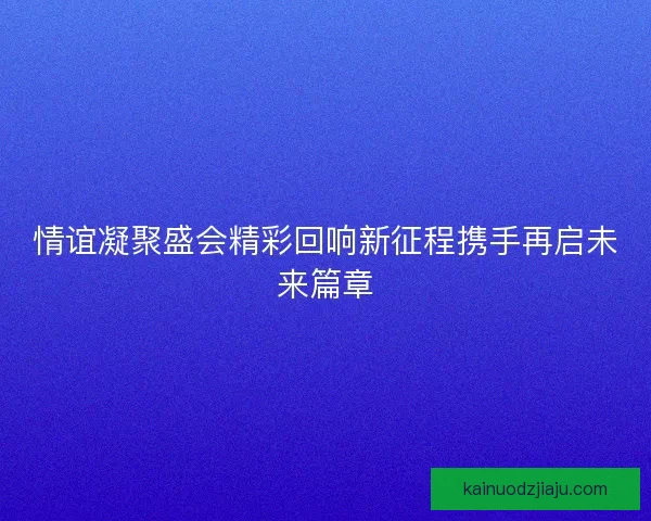 情谊凝聚盛会精彩回响新征程携手再启未来篇章
